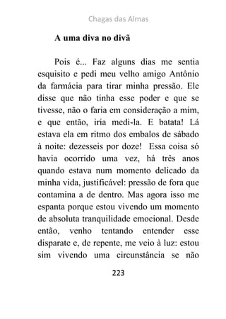 Chagas das Almas 
223 
A uma diva no divã 
Pois é... Faz alguns dias me sentia esquisito e pedi meu velho amigo Antônio da farmácia para tirar minha pressão. Ele disse que não tinha esse poder e que se tivesse, não o faria em consideração a mim, e que então, iria medi-la. E batata! Lá estava ela em ritmo dos embalos de sábado à noite: dezesseis por doze! Essa coisa só havia ocorrido uma vez, há três anos quando estava num momento delicado da minha vida, justificável: pressão de fora que contamina a de dentro. Mas agora isso me espanta porque estou vivendo um momento de absoluta tranquilidade emocional. Desde então, venho tentando entender esse disparate e, de repente, me veio à luz: estou sim vivendo uma circunstância se não  