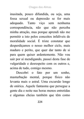 Chagas das Almas 
224 
inusitada, pouco difundida, ou seja, uma fossa sexual ou depressão se for mais adequado. Tanto viço sem nenhuma correspondência, não que não perceba minha atração, mas porque aprendi não me permitir a isto pelos conceitos infalíveis de moralidade social. É triste constatar que desperdiçamos o nosso melhor ciclo, mais maduro e perito, que quer dar tanto de si para quem quiser ardentemente. Não vou sair por aí mendigando, passei desta fase de vulgaridade e desrespeito com os outros e, acima de tudo, comigo mesmo. 
Descobri o fato por um sonho, masturbação mental, porque físico não levanta mais o astral. Uma excursão longe de onírica. Aquele fantasma que persegue a gente dia e noite nas horas menos entretidas e algumas cheias também que têm como  