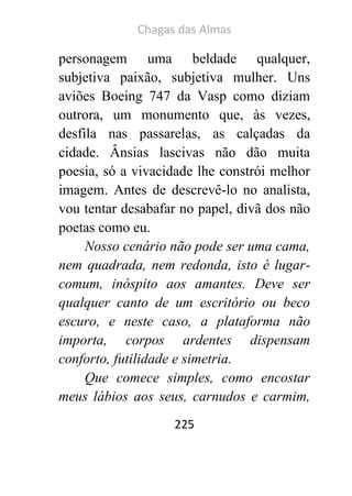 Chagas das Almas 
225 
personagem uma beldade qualquer, subjetiva paixão, subjetiva mulher. Uns aviões Boeing 747 da Vasp como diziam outrora, um monumento que, às vezes, desfila nas passarelas, as calçadas da cidade. Ânsias lascivas não dão muita poesia, só a vivacidade lhe constrói melhor imagem. Antes de descrevê-lo no analista, vou tentar desabafar no papel, divã dos não poetas como eu. 
Nosso cenário não pode ser uma cama, nem quadrada, nem redonda, isto é lugar- comum, inóspito aos amantes. Deve ser qualquer canto de um escritório ou beco escuro, e neste caso, a plataforma não importa, corpos ardentes dispensam conforto, futilidade e simetria. 
Que comece simples, como encostar meus lábios aos seus, carnudos e carmim,  