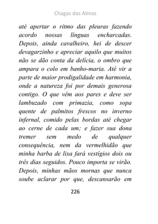 Chagas das Almas 
226 
até apertar o ritmo das pleuras fazendo acordo nossas línguas encharcadas. Depois, ainda cavalheiro, hei de descer devagarzinho e apreciar aquilo que muitos não se dão conta da delícia, o ombro que ampara o colo em banho-maria. Até vir a parte de maior prodigalidade em harmonia, onde a natureza foi por demais generosa contigo. O que vêm aos pares e deve ser lambuzado com primazia, como sopa quente de palmitos frescos no inverno infernal, comido pelas bordas até chegar ao cerne de cada um; e fazer sua dona tremer sem medo de qualquer consequência, nem da vermelhidão que minha barba de lixa fará vestígios dois ou três dias seguidos. Pouco importa se virão. Depois, minhas mãos mornas que nunca soube aclarar por que, descansarão em  
