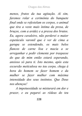 Chagas das Almas 
228 
menos, frutos da tua agitação. Aí sim, faremos rolar a cerimônia do banquete final onde se refestelam os corpos, o animal que tira a veste mais íntima da presa, de bruços, com a avidez e a pressa dos brutos. Eu, agora cavaleiro, não perderei o maior espetáculo varonil que é ver de cima a garupa se estendendo, os mais belos flancos de carne lisa e macia a se arreganhar e pedir clemente por traspasse do que de mim então estará esperando, ansioso só para ti. Isto mesmo, após esta excursão meticulosa no teu corpo, chega à hora do homem se fazer homem e da mulher se fazer mulher com máxima intensidade dos seus instintos. Que Deus nos abençoe! 
A impetuosidade se misturará em dor e prazer, e eu pegarei as rédeas do teu  