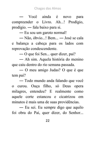 Chagas das Almas 
22 
― Você ainda é novo para compreender o Livro. Ah...! Prodígio, prodígio. ― fala baixo para si. 
― Eu sou um garoto normal! 
― Não, óbvio...! Bem... ― José se cala e balança a cabeça para os lados com reprovação condescendente. 
― O que foi Sen... quer dizer, pai? 
― Ah sim. Aquela história do menino que caiu dentro do rio semana passada. 
― O meu amigo Judas? O que é que tem pai? 
― Todo mundo anda falando que você o curou. Ouça filho, só Deus opera milagres, entendeu? E realmente como aquele corte estancou e cicatrizou em minutos é mais uma de suas providências. 
― Eu sei. Eu sempre digo que aquilo foi obra do Pai, quer dizer, do Senhor...  