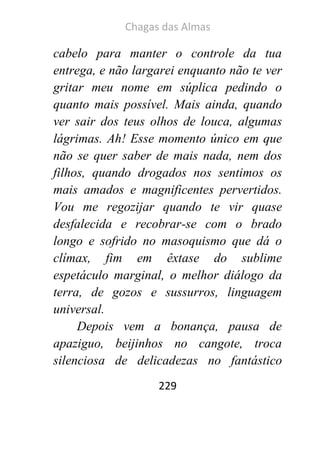 Chagas das Almas 
229 
cabelo para manter o controle da tua entrega, e não largarei enquanto não te ver gritar meu nome em súplica pedindo o quanto mais possível. Mais ainda, quando ver sair dos teus olhos de louca, algumas lágrimas. Ah! Esse momento único em que não se quer saber de mais nada, nem dos filhos, quando drogados nos sentimos os mais amados e magnificentes pervertidos. Vou me regozijar quando te vir quase desfalecida e recobrar-se com o brado longo e sofrido no masoquismo que dá o clímax, fim em êxtase do sublime espetáculo marginal, o melhor diálogo da terra, de gozos e sussurros, linguagem universal. 
Depois vem a bonança, pausa de apaziguo, beijinhos no cangote, troca silenciosa de delicadezas no fantástico  