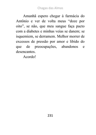Chagas das Almas 
231 
Amanhã espero chegar à farmácia do Antônio e ver de volta meus “doze por oito”, se não, que meu sangue faça pacto com a diabetes e minhas veias se danem; se isquemiem, se derramem. Melhor morrer de excessos de pressão por amor e libido do que de preocupações, abandonos e desencantos. 
Acordo! 
 