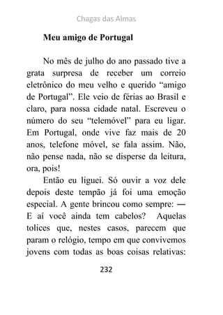 Chagas das Almas 
232 
Meu amigo de Portugal 
No mês de julho do ano passado tive a grata surpresa de receber um correio eletrônico do meu velho e querido “amigo de Portugal”. Ele veio de férias ao Brasil e claro, para nossa cidade natal. Escreveu o número do seu “telemóvel” para eu ligar. Em Portugal, onde vive faz mais de 20 anos, telefone móvel, se fala assim. Não, não pense nada, não se disperse da leitura, ora, pois! 
Então eu liguei. Só ouvir a voz dele depois deste tempão já foi uma emoção especial. A gente brincou como sempre: ― E aí você ainda tem cabelos? Aquelas tolices que, nestes casos, parecem que param o relógio, tempo em que convivemos jovens com todas as boas coisas relativas:  