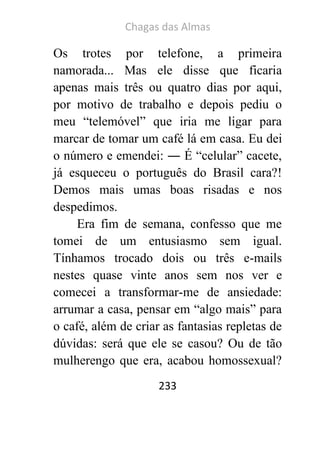 Chagas das Almas 
233 
Os trotes por telefone, a primeira namorada... Mas ele disse que ficaria apenas mais três ou quatro dias por aqui, por motivo de trabalho e depois pediu o meu “telemóvel” que iria me ligar para marcar de tomar um café lá em casa. Eu dei o número e emendei: ― É “celular” cacete, já esqueceu o português do Brasil cara?! Demos mais umas boas risadas e nos despedimos. 
Era fim de semana, confesso que me tomei de um entusiasmo sem igual. Tínhamos trocado dois ou três e-mails nestes quase vinte anos sem nos ver e comecei a transformar-me de ansiedade: arrumar a casa, pensar em “algo mais” para o café, além de criar as fantasias repletas de dúvidas: será que ele se casou? Ou de tão mulherengo que era, acabou homossexual?  