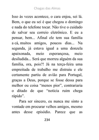Chagas das Almas 
234 
Isso às vezes acontece, o cara enjoa, sei lá. Bem, o que eu sei é que chegou o domingo e nada do telefone tocar. Não tive o cuidado de salvar seu correio eletrônico. E eu a pensar, bem... Afinal ele tem sua família a cá, muitos amigos, poucos dias... Na segunda, já estava igual a uma donzela apaixonada, meio esperançosa, meio desiludida... Será que morreu alguém da sua família, ora, pois?! Já na terça-feira uma empreitada de trabalho me distraiu e ele certamente partiu de avião para Portugal, graças a Deus, porque se fosse dessa para melhor ou coisa “menos pior”, contrariaria o ditado de que “notícia ruim chega rápido”. 
Para ser sincero, eu nunca me sinto a vontade em procurar velhos amigos, mesmo antes desse episódio. Parece que as  