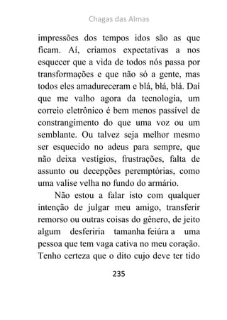 Chagas das Almas 
235 
impressões dos tempos idos são as que ficam. Aí, criamos expectativas a nos esquecer que a vida de todos nós passa por transformações e que não só a gente, mas todos eles amadureceram e blá, blá, blá. Daí que me valho agora da tecnologia, um correio eletrônico é bem menos passível de constrangimento do que uma voz ou um semblante. Ou talvez seja melhor mesmo ser esquecido no adeus para sempre, que não deixa vestígios, frustrações, falta de assunto ou decepções peremptórias, como uma valise velha no fundo do armário. 
Não estou a falar isto com qualquer intenção de julgar meu amigo, transferir remorso ou outras coisas do gênero, de jeito algum desferiria tamanha feiúra a uma pessoa que tem vaga cativa no meu coração. Tenho certeza que o dito cujo deve ter tido  
