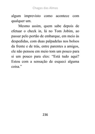 Chagas das Almas 
236 
algum imprevisto como acontece com qualquer um. 
Mesmo assim, quem sabe depois de efetuar o check in, lá no Tom Jobim, ao passar pelo portão de embarque, em meio às despedidas, com duas palpadelas nos bolsos da frente e de trás, entre parentes a amigos, ele não pensou em meio tom um pouco para si um pouco para eles: “Está tudo aqui? Estou com a sensação de esqueci alguma coisa.” 
 