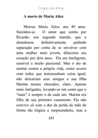 Chagas das Almas 
237 
A morte de Maria Alice 
Morreu Maria Alice, aos 49 anos. Suicidou-se. O amor que sentia por Ricardo, seu segundo marido, que a abandonou definitivamente pedindo separação por conta de se envolver com uma mulher mais jovem, dilacerou seu coração por dois anos. Ela era inteligente, sensível e muito passional. Mas o ato de atentar contra a própria vida, como ocorre com todos que testemunham coisa igual, não deixariam seus amigos e sua filha Marina menos chocados, claro. Apenas mais intrigados, levando-se em conta que o "mais" é sempre o de cada um. Marina era filha de seu primeiro casamento. Ela não convive só com a dor da perda da mãe de forma tão trágica e surpreendente, mas a  