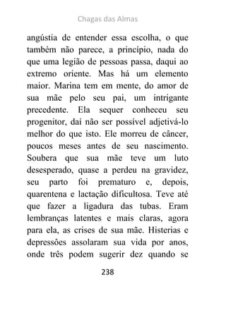 Chagas das Almas 
238 
angústia de entender essa escolha, o que também não parece, a princípio, nada do que uma legião de pessoas passa, daqui ao extremo oriente. Mas há um elemento maior. Marina tem em mente, do amor de sua mãe pelo seu pai, um intrigante precedente. Ela sequer conheceu seu progenitor, daí não ser possível adjetivá-lo melhor do que isto. Ele morreu de câncer, poucos meses antes de seu nascimento. Soubera que sua mãe teve um luto desesperado, quase a perdeu na gravidez, seu parto foi prematuro e, depois, quarentena e lactação dificultosa. Teve até que fazer a ligadura das tubas. Eram lembranças latentes e mais claras, agora para ela, as crises de sua mãe. Histerias e depressôes assolaram sua vida por anos, onde três podem sugerir dez quando se  