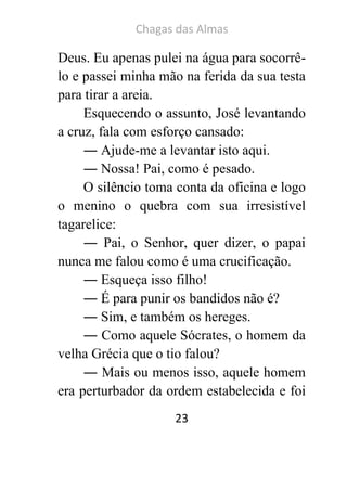Chagas das Almas 
23 
Deus. Eu apenas pulei na água para socorrê- lo e passei minha mão na ferida da sua testa para tirar a areia. 
Esquecendo o assunto, José levantando a cruz, fala com esforço cansado: 
― Ajude-me a levantar isto aqui. 
― Nossa! Pai, como é pesado. 
O silêncio toma conta da oficina e logo o menino o quebra com sua irresistível tagarelice: 
― Pai, o Senhor, quer dizer, o papai nunca me falou como é uma crucificação. 
― Esqueça isso filho! 
― É para punir os bandidos não é? 
― Sim, e também os hereges. 
― Como aquele Sócrates, o homem da velha Grécia que o tio falou? 
― Mais ou menos isso, aquele homem era perturbador da ordem estabelecida e foi  