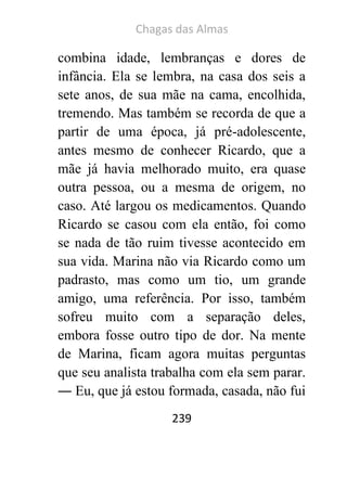 Chagas das Almas 
239 
combina idade, lembranças e dores de infância. Ela se lembra, na casa dos seis a sete anos, de sua mãe na cama, encolhida, tremendo. Mas também se recorda de que a partir de uma época, já pré-adolescente, antes mesmo de conhecer Ricardo, que a mãe já havia melhorado muito, era quase outra pessoa, ou a mesma de origem, no caso. Até largou os medicamentos. Quando Ricardo se casou com ela então, foi como se nada de tão ruim tivesse acontecido em sua vida. Marina não via Ricardo como um padrasto, mas como um tio, um grande amigo, uma referência. Por isso, também sofreu muito com a separação deles, embora fosse outro tipo de dor. Na mente de Marina, ficam agora muitas perguntas que seu analista trabalha com ela sem parar. ― Eu, que já estou formada, casada, não fui  