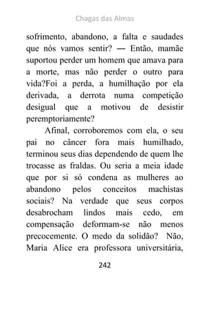 Chagas das Almas 
242 
sofrimento, abandono, a falta e saudades que nós vamos sentir? ― Então, mamãe suportou perder um homem que amava para a morte, mas não perder o outro para vida?Foi a perda, a humilhação por ela derivada, a derrota numa competição desigual que a motivou de desistir peremptoriamente? 
Afinal, corroboremos com ela, o seu pai no câncer fora mais humilhado, terminou seus dias dependendo de quem lhe trocasse as fraldas. Ou seria a meia idade que por si só condena as mulheres ao abandono pelos conceitos machistas sociais? Na verdade que seus corpos desabrocham lindos mais cedo, em compensação deformam-se não menos precocemente. O medo da solidão? Não, Maria Alice era professora universitária,  