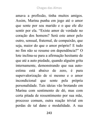Chagas das Almas 
243 
amava a profissão, tinha muitos amigos. Assim, Marina punha em jogo até o amor que sente por seu marido e o que ele diz sentir por ela. “Existe amor de verdade no coração dos homens? Será este amor pelo outro, sensual, fraternal, de compaixão, que seja, maior do que o amor próprio? E tudo no fim não se resume em dependência?” O lote inclina-se para a afirmação hesitante de que até a auto piedade, quando alguém grita internamente, demonstrando que sua auto- estima está abaixo de zero, é pura supervalorização de si mesmo e o amor incondicional que sente pela própria personalidade. Tais ideias vão brotando em Marina com sentimento de dó, mas com certa pitada de ressentimento por sua mãe, processo comum, outra reação trivial em perdas de tal dano e modalidade. A sua  