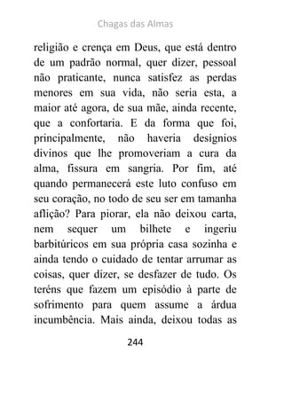 Chagas das Almas 
244 
religião e crença em Deus, que está dentro de um padrão normal, quer dizer, pessoal não praticante, nunca satisfez as perdas menores em sua vida, não seria esta, a maior até agora, de sua mãe, ainda recente, que a confortaria. E da forma que foi, principalmente, não haveria desígnios divinos que lhe promoveriam a cura da alma, fissura em sangria. Por fim, até quando permanecerá este luto confuso em seu coração, no todo de seu ser em tamanha aflição? Para piorar, ela não deixou carta, nem sequer um bilhete e ingeriu barbitúricos em sua própria casa sozinha e ainda tendo o cuidado de tentar arrumar as coisas, quer dizer, se desfazer de tudo. Os teréns que fazem um episódio à parte de sofrimento para quem assume a árdua incumbência. Mais ainda, deixou todas as  