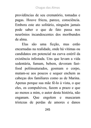 Chagas das Almas 
245 
providências de seu crematório, tomadas e pagas. Houve frieza, parece, consciência. Embora este ato solitário, ninguém jamais pode saber o que de fato passa nos neurônios incandescentes dos moribundos de alma. 
Elas são uma ficção, mas estão encarnadas na realidade, onde há vítimas ou candidatos em potencial na curva estéril da existência infestada. Uns que levam a vida sedentária, fumam, bebem, devoram fast- food poliinsaturados, gosmam o corpo, matam-se aos poucos e sequer enchem as cabeças dos familiares como as de Marina. Apenas porque sua mãe fê-lo à vista, o que eles, os compulsivos, fazem a prazo e que ao menos a mim, o autor desta história, não enganam. Que engolem e mascaram tristezas de perdas de amores e danos  