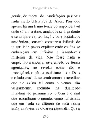 Chagas das Almas 
246 
gerais, de morte, de insatisfações pessoais nada muito diferentes de Alice. Pois que apenas há um liame tênue do imponderável onde só um cretino, ainda que se diga douto e se ampare em teorias, livros e postulados acadêmicos, ousaria cometer a infâmia de julgar. Não posso explicar onde os fios se embaraçam em infinitos e insondáveis mistérios da vida. Não fosse nada o empecilho a encerrar este enredo de forma agonizante, ao revelar como dói o irrevogável, o não consubstancial em Deus e o lado cruel de se sentir amor ou acreditar que ele exista tal como o vemos, tão vulgarmente, incluído na dualidade mundana do pensamento: o bem e o mal que assombram o mundo, como fantasmas que em nada se diferem de toda nossa estúpida forma de viver na abstração. Que a  