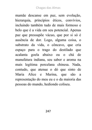Chagas das Almas 
247 
mamãe descanse em paz, sem evolução, hierarquia, princípios éticos, convívios, incluindo também tudo de mais formoso e belo que é a vida em seu potencial. Apenas paz que pressupõe vácuo, que por si só é ausência de dor. Logo, alguma coisa, o substrato da vida, o côncavo, que cria espaço para o trago do destilado que acalanta goela abaixo ou o chá de manufatura indiana, seu sabor e aroma na mais legítima porcelana chinesa. Nada, contudo, que atenue o dó que sinto de Maria Alice e Marina, que são a representação do meu eu e o da maioria das pessoas do mundo, hediondo coliseu. 
 