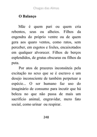 Chagas das Almas 
248 
O Balanço 
Mãe é quem pari ou quem cria rebentos, seus ou alheios. Filhos da engendra do próprio ventre ou de quem gera aos quaro ventos, como ratos, sem perceber, em esgotos e lixões, encaixotados em qualquer alvorecer. Filhos de berços esplendidos, de grutas obscuras ou filhos da puta. 
Por atos de prazeres inconsúteis pela excitação no sexo que se é escravo e um desejo inconsciente de também perpetuar a espécie... O ser humano faz uso do imaginário de consumo para incutir que há beleza no que não passa de mais um sacrifício animal, engravidar, mero fato social, como urinar ou respirar.  