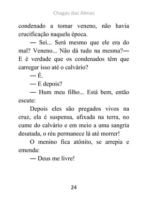 Chagas das Almas 
24 
condenado a tomar veneno, não havia crucificação naquela época. 
― Sei... Será mesmo que ele era do mal? Veneno... Não dá tudo na mesma?― E é verdade que os condenados têm que carregar isso até o calvário? 
― É. 
― E depois? 
― Hum meu filho... Está bem, então escute: 
Depois eles são pregados vivos na cruz, ela é suspensa, afixada na terra, no cume do calvário e em meio a uma sangria desatada, o réu permanece lá até morrer! 
O menino fica atônito, se arrepia e emenda: 
― Deus me livre! 
 