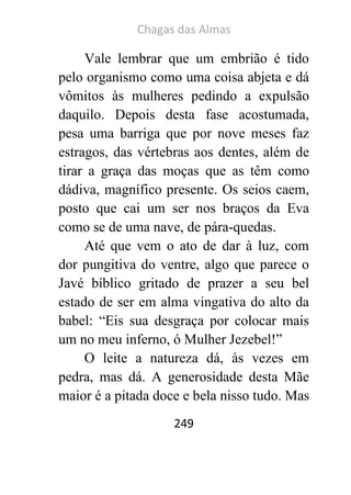 Chagas das Almas 
249 
Vale lembrar que um embrião é tido pelo organismo como uma coisa abjeta e dá vômitos às mulheres pedindo a expulsão daquilo. Depois desta fase acostumada, pesa uma barriga que por nove meses faz estragos, das vértebras aos dentes, além de tirar a graça das moças que as têm como dádiva, magnífico presente. Os seios caem, posto que cai um ser nos braços da Eva como se de uma nave, de pára-quedas. 
Até que vem o ato de dar à luz, com dor pungitiva do ventre, algo que parece o Javé bíblico gritado de prazer a seu bel estado de ser em alma vingativa do alto da babel: “Eis sua desgraça por colocar mais um no meu inferno, ó Mulher Jezebel!” 
O leite a natureza dá, às vezes em pedra, mas dá. A generosidade desta Mãe maior é a pitada doce e bela nisso tudo. Mas  