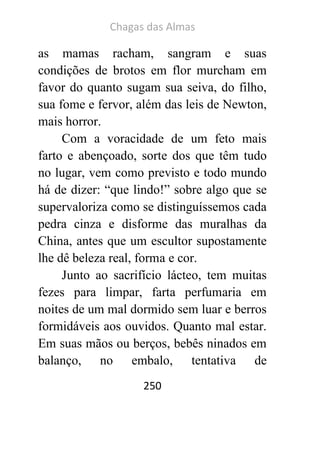 Chagas das Almas 
250 
as mamas racham, sangram e suas condições de brotos em flor murcham em favor do quanto sugam sua seiva, do filho, sua fome e fervor, além das leis de Newton, mais horror. 
Com a voracidade de um feto mais farto e abençoado, sorte dos que têm tudo no lugar, vem como previsto e todo mundo há de dizer: “que lindo!” sobre algo que se supervaloriza como se distinguíssemos cada pedra cinza e disforme das muralhas da China, antes que um escultor supostamente lhe dê beleza real, forma e cor. 
Junto ao sacrifício lácteo, tem muitas fezes para limpar, farta perfumaria em noites de um mal dormido sem luar e berros formidáveis aos ouvidos. Quanto mal estar. Em suas mãos ou berços, bebês ninados em balanço, no embalo, tentativa de  