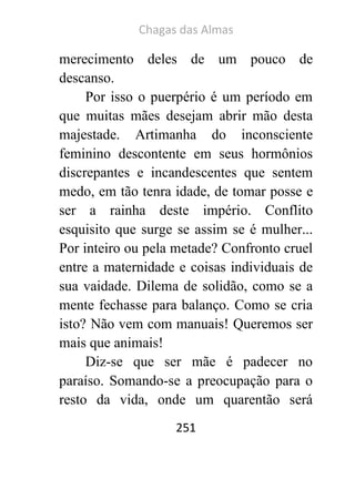 Chagas das Almas 
251 
merecimento deles de um pouco de descanso. 
Por isso o puerpério é um período em que muitas mães desejam abrir mão desta majestade. Artimanha do inconsciente feminino descontente em seus hormônios discrepantes e incandescentes que sentem medo, em tão tenra idade, de tomar posse e ser a rainha deste império. Conflito esquisito que surge se assim se é mulher... Por inteiro ou pela metade? Confronto cruel entre a maternidade e coisas individuais de sua vaidade. Dilema de solidão, como se a mente fechasse para balanço. Como se cria isto? Não vem com manuais! Queremos ser mais que animais! 
Diz-se que ser mãe é padecer no paraíso. Somando-se a preocupação para o resto da vida, onde um quarentão será  