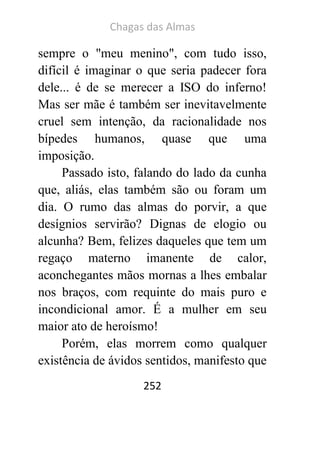 Chagas das Almas 
252 
sempre o "meu menino", com tudo isso, difícil é imaginar o que seria padecer fora dele... é de se merecer a ISO do inferno! Mas ser mãe é também ser inevitavelmente cruel sem intenção, da racionalidade nos bípedes humanos, quase que uma imposição. 
Passado isto, falando do lado da cunha que, aliás, elas também são ou foram um dia. O rumo das almas do porvir, a que desígnios servirão? Dignas de elogio ou alcunha? Bem, felizes daqueles que tem um regaço materno imanente de calor, aconchegantes mãos mornas a lhes embalar nos braços, com requinte do mais puro e incondicional amor. É a mulher em seu maior ato de heroísmo! 
Porém, elas morrem como qualquer existência de ávidos sentidos, manifesto que  