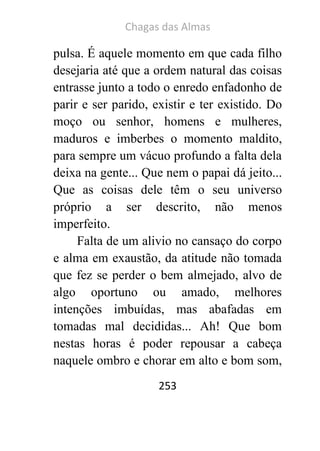 Chagas das Almas 
253 
pulsa. É aquele momento em que cada filho desejaria até que a ordem natural das coisas entrasse junto a todo o enredo enfadonho de parir e ser parido, existir e ter existido. Do moço ou senhor, homens e mulheres, maduros e imberbes o momento maldito, para sempre um vácuo profundo a falta dela deixa na gente... Que nem o papai dá jeito... Que as coisas dele têm o seu universo próprio a ser descrito, não menos imperfeito. 
Falta de um alivio no cansaço do corpo e alma em exaustão, da atitude não tomada que fez se perder o bem almejado, alvo de algo oportuno ou amado, melhores intenções imbuídas, mas abafadas em tomadas mal decididas... Ah! Que bom nestas horas é poder repousar a cabeça naquele ombro e chorar em alto e bom som,  
