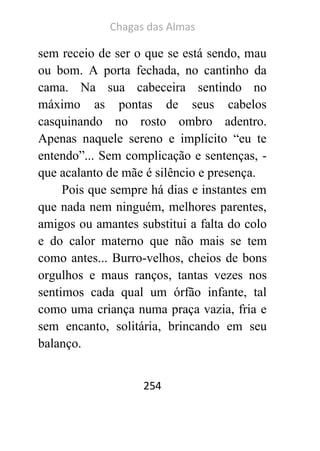 Chagas das Almas 
254 
sem receio de ser o que se está sendo, mau ou bom. A porta fechada, no cantinho da cama. Na sua cabeceira sentindo no máximo as pontas de seus cabelos casquinando no rosto ombro adentro. Apenas naquele sereno e implícito “eu te entendo”... Sem complicação e sentenças, - que acalanto de mãe é silêncio e presença. 
Pois que sempre há dias e instantes em que nada nem ninguém, melhores parentes, amigos ou amantes substitui a falta do colo e do calor materno que não mais se tem como antes... Burro-velhos, cheios de bons orgulhos e maus ranços, tantas vezes nos sentimos cada qual um órfão infante, tal como uma criança numa praça vazia, fria e sem encanto, solitária, brincando em seu balanço. 
 