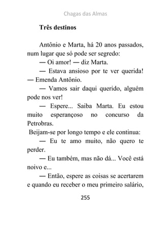 Chagas das Almas 
255 
Três destinos 
Antônio e Marta, há 20 anos passados, num lugar que só pode ser segredo: 
― Oi amor! ― diz Marta. 
― Estava ansioso por te ver querida! ― Emenda Antônio. 
― Vamos sair daqui querido, alguém pode nos ver! 
― Espere... Saiba Marta. Eu estou muito esperançoso no concurso da Petrobras. Beijam-se por longo tempo e ele continua: 
― Eu te amo muito, não quero te perder. 
― Eu também, mas não dá... Você está noivo e... 
― Então, espere as coisas se acertarem e quando eu receber o meu primeiro salário,  