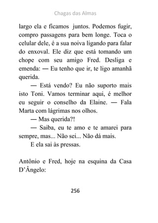 Chagas das Almas 
256 
largo ela e ficamos juntos. Podemos fugir, compro passagens para bem longe. Toca o celular dele, é a sua noiva ligando para falar do enxoval. Ele diz que está tomando um chope com seu amigo Fred. Desliga e emenda: ― Eu tenho que ir, te ligo amanhã querida. 
― Está vendo? Eu não suporto mais isto Toni. Vamos terminar aqui, é melhor eu seguir o conselho da Elaine. ― Fala Marta com lágrimas nos olhos. 
― Mas querida?! 
― Saiba, eu te amo e te amarei para sempre, mas... Não sei... Não dá mais. 
E ela sai às pressas. 
Antônio e Fred, hoje na esquina da Casa D’Ângelo:  