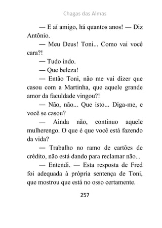 Chagas das Almas 
257 
― E aí amigo, há quantos anos! ― Diz Antônio. 
― Meu Deus! Toni... Como vai você cara?! 
― Tudo indo. 
― Que beleza! 
― Então Toni, não me vai dizer que casou com a Martinha, que aquele grande amor da faculdade vingou?! 
― Não, não... Que isto... Diga-me, e você se casou? 
― Ainda não, continuo aquele mulherengo. O que é que você está fazendo da vida? 
― Trabalho no ramo de cartões de crédito, não está dando para reclamar não... 
― Entendi. ― Esta resposta de Fred foi adequada à própria sentença de Toni, que mostrou que está no osso certamente.  