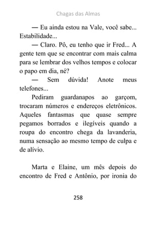 Chagas das Almas 
258 
― Eu ainda estou na Vale, você sabe... Estabilidade... 
― Claro. Pô, eu tenho que ir Fred... A gente tem que se encontrar com mais calma para se lembrar dos velhos tempos e colocar o papo em dia, né? 
― Sem dúvida! Anote meus telefones... 
Pediram guardanapos ao garçom, trocaram números e endereços eletrônicos. Aqueles fantasmas que quase sempre pegamos borrados e ilegíveis quando a roupa do encontro chega da lavanderia, numa sensação ao mesmo tempo de culpa e de alívio. 
Marta e Elaine, um mês depois do encontro de Fred e Antônio, por ironia do  