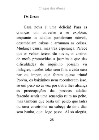 Chagas das Almas 
25 
Os Ursos 
Casa nova é uma delícia! Para as crianças um universo a se explorar, enquanto os adultos posicionam móveis, desembalam caixas e arrumam as coisas. Mudança cansa, mas traz esperança. Parece que os velhos teréns são novos, os cheiros de mofo promovidos a jasmim e que das dificuldades de inquilino possam vir milagres, ilusões tolas sem fim, a cada casa par ou impar, que foram quase trinta! Porém, os baixinhos nem reconhecem isso, só um peso no ar vez por outra lhes alcança as preocupações das pessoas adultas fazendo sentir uma sensação ruim no peito, mas também que basta um peido que ladra ou uma coceirinha na cabeça de dois dias sem banho, que logo passa. Aí só alegria,  