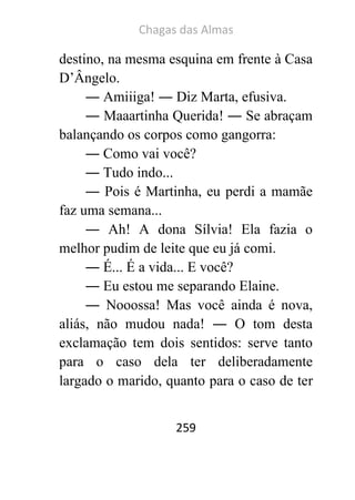 Chagas das Almas 
259 
destino, na mesma esquina em frente à Casa D’Ângelo. 
― Amiiiga! ― Diz Marta, efusiva. 
― Maaartinha Querida! ― Se abraçam balançando os corpos como gangorra: 
― Como vai você? 
― Tudo indo... 
― Pois é Martinha, eu perdi a mamãe faz uma semana... 
― Ah! A dona Sílvia! Ela fazia o melhor pudim de leite que eu já comi. 
― É... É a vida... E você? 
― Eu estou me separando Elaine. 
― Nooossa! Mas você ainda é nova, aliás, não mudou nada! ― O tom desta exclamação tem dois sentidos: serve tanto para o caso dela ter deliberadamente largado o marido, quanto para o caso de ter  