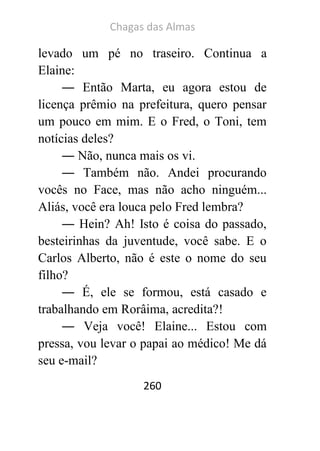 Chagas das Almas 
260 
levado um pé no traseiro. Continua a Elaine: 
― Então Marta, eu agora estou de licença prêmio na prefeitura, quero pensar um pouco em mim. E o Fred, o Toni, tem notícias deles? 
― Não, nunca mais os vi. 
― Também não. Andei procurando vocês no Face, mas não acho ninguém... Aliás, você era louca pelo Fred lembra? 
― Hein? Ah! Isto é coisa do passado, besteirinhas da juventude, você sabe. E o Carlos Alberto, não é este o nome do seu filho? 
― É, ele se formou, está casado e trabalhando em Rorâima, acredita?! 
― Veja você! Elaine... Estou com pressa, vou levar o papai ao médico! Me dá seu e-mail?  