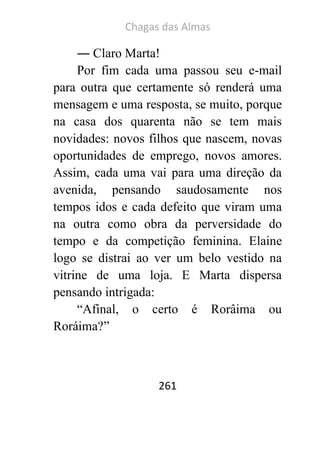 Chagas das Almas 
261 
― Claro Marta! 
Por fim cada uma passou seu e-mail para outra que certamente só renderá uma mensagem e uma resposta, se muito, porque na casa dos quarenta não se tem mais novidades: novos filhos que nascem, novas oportunidades de emprego, novos amores. Assim, cada uma vai para uma direção da avenida, pensando saudosamente nos tempos idos e cada defeito que viram uma na outra como obra da perversidade do tempo e da competição feminina. Elaine logo se distrai ao ver um belo vestido na vitrine de uma loja. E Marta dispersa pensando intrigada: 
“Afinal, o certo é Rorâima ou Roráima?” 
 