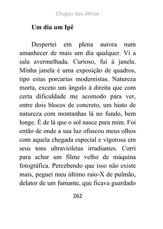Chagas das Almas 
262 
Um dia um Ipê 
Despertei em plena aurora num amanhecer de mais um dia qualquer. Vi a sala avermelhada. Curioso, fui à janela. Minha janela é uma exposição de quadros, tipo estas porcarias modernistas. Natureza morta, exceto um ângulo à direita que com certa dificuldade me acomodo para ver, entre dois blocos de concreto, um hiato de natureza com montanhas lá no fundo, bem longe. É de lá que o sol nasce para mim. Foi então de onde a sua luz ofuscou meus olhos com aquela chegada especial e vigorosa em seus tons ultravioletas irradiantes. Corri para achar um filme velho de máquina fotográfica. Percebendo que isso não existe mais, peguei meu último raio-X de pulmão, delator de um fumante, que ficava guardado  