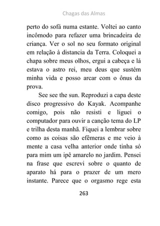Chagas das Almas 
263 
perto do sofá numa estante. Voltei ao canto incômodo para refazer uma brincadeira de criança. Ver o sol no seu formato original em relação à distancia da Terra. Coloquei a chapa sobre meus olhos, ergui a cabeça e lá estava o astro rei, meu deus que sustém minha vida e posso arcar com o ônus da prova. 
See see the sun. Reproduzi a capa deste disco progressivo do Kayak. Acompanhe comigo, pois não resisti e liguei o computador para ouvir a canção tema do LP e trilha desta manhã. Fiquei a lembrar sobre como as coisas são efêmeras e me veio à mente a casa velha anterior onde tinha só para mim um ipê amarelo no jardim. Pensei na frase que escrevi sobre o quanto de aparato há para o prazer de um mero instante. Parece que o orgasmo rege esta  