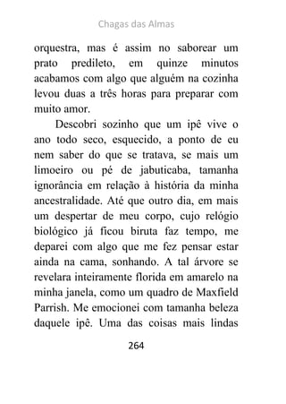 Chagas das Almas 
264 
orquestra, mas é assim no saborear um prato predileto, em quinze minutos acabamos com algo que alguém na cozinha levou duas a três horas para preparar com muito amor. 
Descobri sozinho que um ipê vive o ano todo seco, esquecido, a ponto de eu nem saber do que se tratava, se mais um limoeiro ou pé de jabuticaba, tamanha ignorância em relação à história da minha ancestralidade. Até que outro dia, em mais um despertar de meu corpo, cujo relógio biológico já ficou biruta faz tempo, me deparei com algo que me fez pensar estar ainda na cama, sonhando. A tal árvore se revelara inteiramente florida em amarelo na minha janela, como um quadro de Maxfield Parrish. Me emocionei com tamanha beleza daquele ipê. Uma das coisas mais lindas  