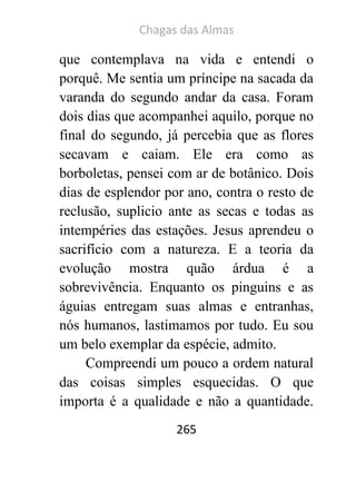 Chagas das Almas 
265 
que contemplava na vida e entendi o porquê. Me sentia um príncipe na sacada da varanda do segundo andar da casa. Foram dois dias que acompanhei aquilo, porque no final do segundo, já percebia que as flores secavam e caiam. Ele era como as borboletas, pensei com ar de botânico. Dois dias de esplendor por ano, contra o resto de reclusão, suplicio ante as secas e todas as intempéries das estações. Jesus aprendeu o sacrifício com a natureza. E a teoria da evolução mostra quão árdua é a sobrevivência. Enquanto os pinguins e as águias entregam suas almas e entranhas, nós humanos, lastimamos por tudo. Eu sou um belo exemplar da espécie, admito. 
Compreendi um pouco a ordem natural das coisas simples esquecidas. O que importa é a qualidade e não a quantidade.  