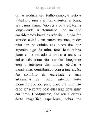 Chagas das Almas 
267 
sair e produzir seu brilho maior, o resto é trabalho e suor a semear e nortear a Terra, sua causa maior. Não seria eu a pleitear a longevidade, a eternidade... Se no que consideramos breve existência, - e não faz sentido sê-la? - em curtos instantes, puder raiar um pouquinho aos olhos dos que esperam algo de mim, terei feito minha parte e me tornado uníssono a todas as coisas tais como são, membro integrante com a inteireza das minhas células e membranas, contribuindo com a imensidão. Ao contrário da sociedade e suas artimanhas de ilusão, entendo neste momento que sou parte disso e a mim não cabe ser o centro pelo qual algo deva girar em torno. Coadjuvante, não sou a estrela deste magnífico espetáculo, sobra me  
