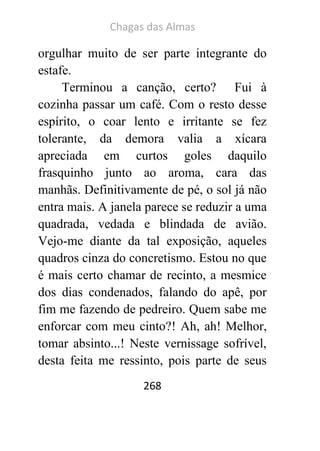 Chagas das Almas 
268 
orgulhar muito de ser parte integrante do estafe. 
Terminou a canção, certo? Fui à cozinha passar um café. Com o resto desse espírito, o coar lento e irritante se fez tolerante, da demora valia a xícara apreciada em curtos goles daquilo frasquinho junto ao aroma, cara das manhãs. Definitivamente de pé, o sol já não entra mais. A janela parece se reduzir a uma quadrada, vedada e blindada de avião. Vejo-me diante da tal exposição, aqueles quadros cinza do concretismo. Estou no que é mais certo chamar de recinto, a mesmice dos dias condenados, falando do apê, por fim me fazendo de pedreiro. Quem sabe me enforcar com meu cinto?! Ah, ah! Melhor, tomar absinto...! Neste vernissage sofrível, desta feita me ressinto, pois parte de seus  