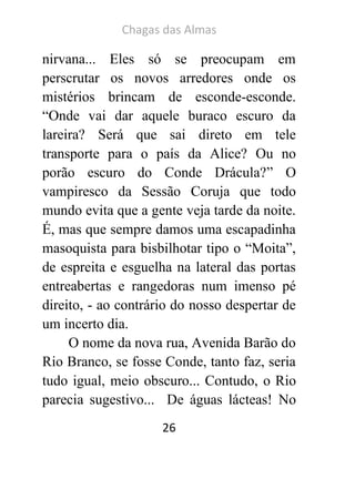 Chagas das Almas 
26 
nirvana... Eles só se preocupam em perscrutar os novos arredores onde os mistérios brincam de esconde-esconde. “Onde vai dar aquele buraco escuro da lareira? Será que sai direto em tele transporte para o país da Alice? Ou no porão escuro do Conde Drácula?” O vampiresco da Sessão Coruja que todo mundo evita que a gente veja tarde da noite. É, mas que sempre damos uma escapadinha masoquista para bisbilhotar tipo o “Moita”, de espreita e esguelha na lateral das portas entreabertas e rangedoras num imenso pé direito, - ao contrário do nosso despertar de um incerto dia. 
O nome da nova rua, Avenida Barão do Rio Branco, se fosse Conde, tanto faz, seria tudo igual, meio obscuro... Contudo, o Rio parecia sugestivo... De águas lácteas! No  