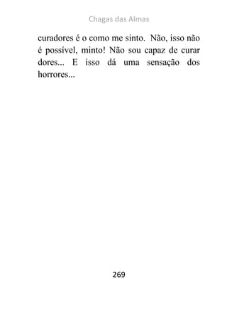 Chagas das Almas 
269 
curadores é o como me sinto. Não, isso não é possível, minto! Não sou capaz de curar dores... E isso dá uma sensação dos horrores... 
 