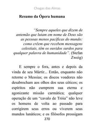 Chagas das Almas 
270 
Resumo da Ópera humana 
“Sempre aqueles que dizem de antemão que lutam em nome de Deus são as pessoas menos pacíficas do mundo: como crêem que recebem mensagens celestiais, têm os ouvidos surdos para qualquer palavra de humanidade”. (Stefan Zweig) 
E sempre o fora, antes e depois da vinda de seu Mártir... Então, enquanto não retorne o Messias; os discos voadores não desabrocham aos olhos dos seus céticos; os espíritos não cumprem sua eterna e agonizante missão carmática; qualquer operação de um “cavalo de Tróia” não leve os homens de volta ao passado para corrigirem seus erros ou viverem seus mundos lunáticos; e os filósofos prossigam  