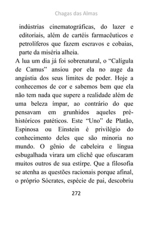 Chagas das Almas 
272 
indústrias cinematográficas, do lazer e editoriais, além de cartéis farmacêuticos e petrolíferos que fazem escravos e cobaias, parte da miséria alheia. 
A lua um dia já foi sobrenatural, o “Calígula de Camus” ansiou por ela no auge da angústia dos seus limites de poder. Hoje a conhecemos de cor e sabemos bem que ela não tem nada que supere a realidade além de uma beleza ímpar, ao contrário do que pensavam em grunhidos aqueles pré- históricos patéticos. Este “Uno” de Platão, Espinosa ou Einstein é privilégio do conhecimento deles que são minoria no mundo. O gênio de cabeleira e língua esbugalhada virara um clichê que ofuscaram muitos outros de sua estirpe. Que a filosofia se atenha as questões racionais porque afinal, o próprio Sócrates, espécie de pai, descobriu  