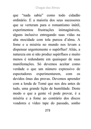 Chagas das Almas 
273 
que “nada sabia” como todo cidadão ordinário. E a maioria dos seus sucessores que se verteram para o romantismo inútil, experimentou frustrações inimagináveis, alguns inclusive entregando suas vidas na alta mocidade com tola pureza d’alma. A fome e a miséria no mundo nos levam a dispensar urgentemente o supérfluo! Aliás, a natureza em si não produz supérfluos e muito menos é redundante em quaisquer de suas manifestações. Só devemos aceitar como verdade o que um número expressivo de espectadores experimentarem, com os devidos ônus das provas. Devemos aprender com a lenda de Tomé que nos deu antes de tudo, uma grande lição de humildade. Deste modo o que a gente vê pode provar, é a miséria e a fome ao contrário dos discos voadores e vídeo tape do passado, sonho  